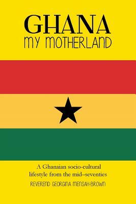 Ghana My Motherland: A Ghanaian Socio-Cultural Lifestyle from the Mid -Seventies by Georgina Mensah-Brown, Reverend Georgina Mensah-Brown