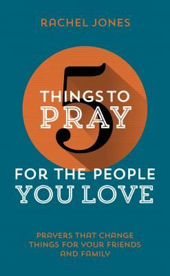 5 Things to Pray for the People You Love: Prayers That Change Things for Your Friends and Family by Rachel Jones