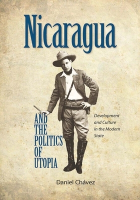 Nicaragua and the Politics of Utopia: Development and Culture in the Modern State by Daniel Chavez