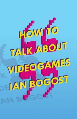 How to Talk about Videogames, Volume 47 by Ian Bogost