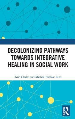 Decolonizing Pathways towards Integrative Healing in Social Work by Michael Yellow Bird, Kris Clarke