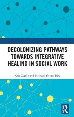 Decolonizing Pathways towards Integrative Healing in Social Work by Kris Clarke, Michael Yellow Bird