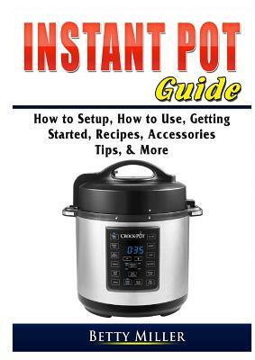 Instant Pot Guide: How to Setup, How to Use, Getting Started, Recipes, Accessories, Tips, & More by Betty Miller