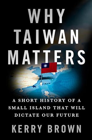 Why Taiwan Matters: A Short History of a Small Island That Will Dictate Our Future by Kerry Brown