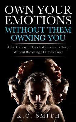 Own Your Emotions Without Them Owning You: How To Stay In Touch With Your Feelings Without Becoming A Chronic Crier by K. C. Smith