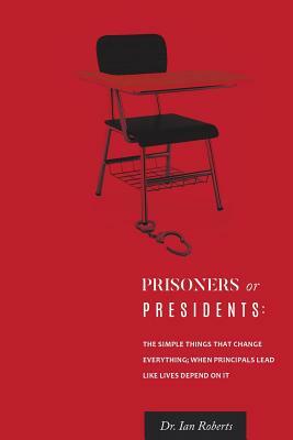 Prisoners or Presidents: The Simple Things That Change Everything; When Principals Lead Like Lives Depend on It by Ian Roberts, Ian Roberts, Dr Ian Roberts