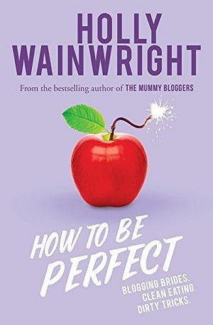 How to Be Perfect: Blogging brides. Clean eating. Dirty tricks. by Holly Wainwright, Holly Wainwright