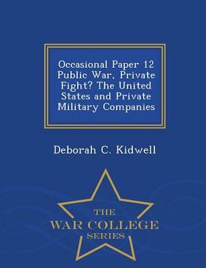 Occasional Paper 12 Public War, Private Fight? the United States and Private Military Companies - War College Series by Deborah C. Kidwell