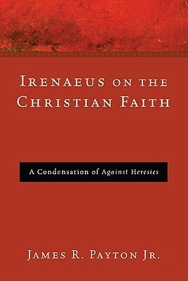 Irenaeus on the Christian Faith: A Condensation of Against Heresies by James R. Payton Jr.