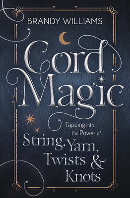 Cord Magic: Tapping Into the Power of String, Yarn, Twists & Knots by Brandy Williams