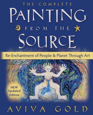 The Complete Painting from the Source: Re-Enchantment of People and Planet Through Art by Aviva Gold