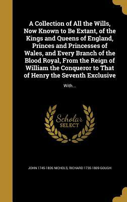 A Collection of All the Wills, Now Known to Be Extant, of the Kings and Queens of England, Princes and Princesses of Wales, and Every Branch of the Bl by John 1745-1826 Nichols, Richard 1735-1809 Gough