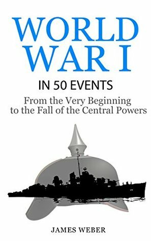 World War I in 50 Events: From the Very Beginning to the Fall of the Central Powers(History in 50 Events Series) by James Weber