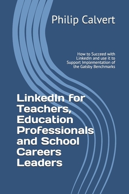 LinkedIn for Teachers, Education Professionals and School Careers Leaders: How to Succeed with LinkedIn and use it to Support Implementation of the Ga by Philip Calvert