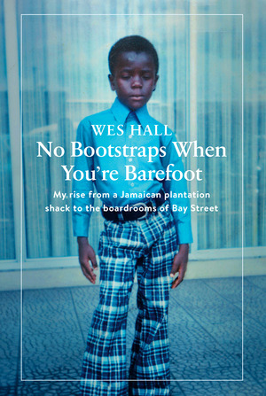 No Bootstraps When You're Barefoot: My Rise from a Jamaican Plantation Shack to the Boardrooms of Bay Street by Wes Hall