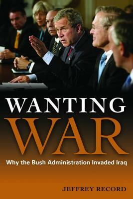 Wanting War: Why the Bush Administration Invaded Iraq by Jeffrey Record