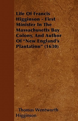 Life of Francis Higginson - First Minister in the Massachusetts Bay Colony, and Author of New England's Plantation (1630) by Thomas Wentworth Higginson