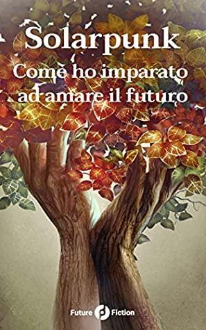 Solarpunk: Come ho imparato ad amare il futuro by Sylvie Denis, Gabriella Goria, Ken Liu, Andrew Dana Hudson, Chen Qiufan, Renan Bernardo, Gustavo Bondoni