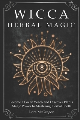 Wicca Herbal Magic: Become a Green Witch and Discover Plants Magic Power to Mastering Herbal Spells by Dora McGregor