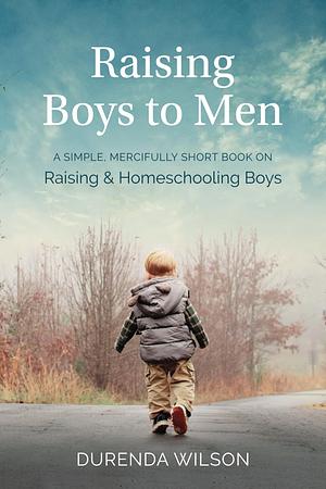 Raising Boys to Men: A Simple, Mercifully Short Book on Raising and Homeschooling Boys by Durenda Wilson