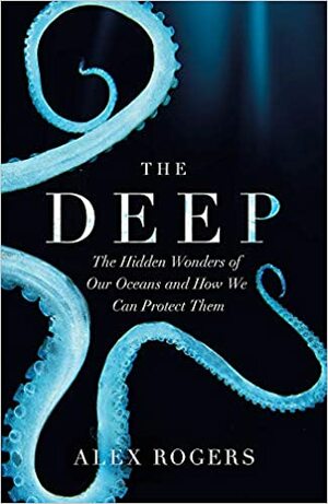 The Deep: The Hidden Wonders of Our Oceans and How We Can Protect Them by Alex Rogers