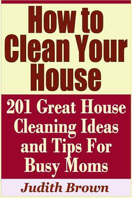 How to Clean Your House - 201 Great House Cleaning Ideas and Tips for Busy Moms by Judith Brown