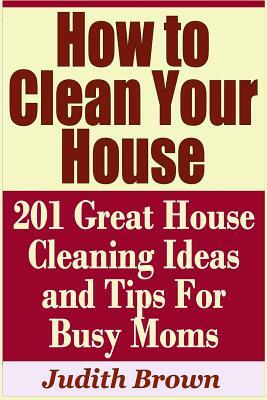 How to Clean Your House - 201 Great House Cleaning Ideas and Tips for Busy Moms by Judith Brown