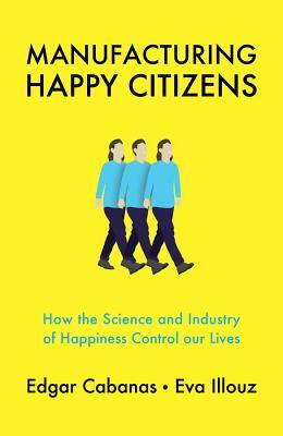 Manufacturing Happy Citizens: How the Science and Industry of Happiness Control Our Lives by Eva Illouz, Edgar Cabanas