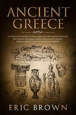 Ancient Greece: A Concise Overview of the Greek History and Mythology Including Classical Greece, Hellenistic Greece, Roman Greece and The Byzantine Empire by Eric Brown