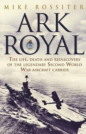 Ark Royal: The Life, Death and Rediscovery of the Legendary Second World War Aircraft Carrier by Mike Rossiter