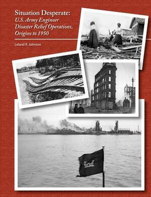 Situation Desperate: U.S. Army Engineer Disaster Relief Operations Origins to 1950 by Leland R. Johnson, U. S. Army Corps of Engineers