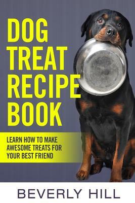 Dog Treat Recipe Book: Learn How To Make Treats For Your Best Friend by Beverly Hill