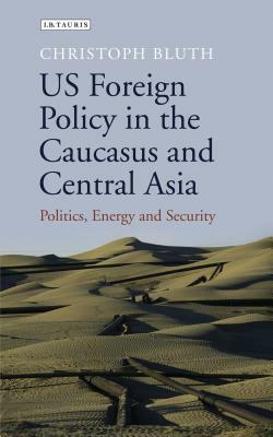 US Foreign Policy in the Caucasus and Central Asia: Politics, Energy and Security by Christoph Bluth