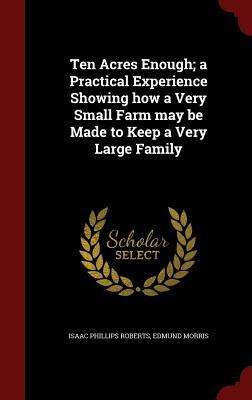 Ten Acres Enough; A Practical Experience Showing How a Very Small Farm May Be Made to Keep a Very Large Family by Isaac Phillips Roberts, Edmund Morris