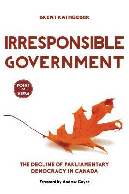 Irresponsible Government: The Decline of Parliamentary Democracy in Canada by Brent Rathgeber