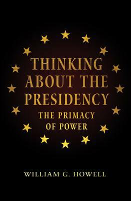 Thinking about the Presidency: The Primacy of Power by William G. Howell