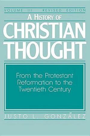 A History of Christian Thought Volume III: From the Protestant Reformation to the Twentieth Century by Justo L. González