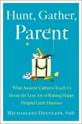 Hunt, Gather, Parent: What Ancient Cultures Teach Us about the Lost Art of Raising Happy, Helpful Little Humans by Michaeleen Doucleff