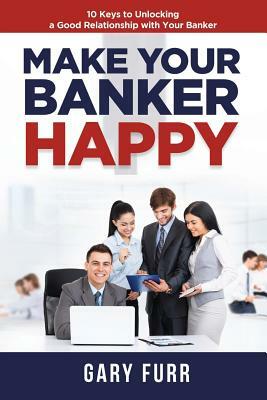 Make Your Banker Happy: 10 Keys to Unlocking a Good Relationship with Your Banker by Gary Furr