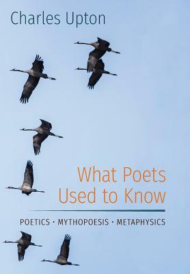 What Poets Used to Know: Poetics - Mythopoesis - Metaphysics by Charles Upton