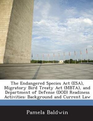 The Endangered Species ACT (ESA), Migratory Bird Treaty ACT (Mbta), and Department of Defense (Dod) Readiness Activities: Background and Current Law by Pamela Baldwin