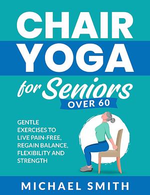 Chair Yoga for Seniors Over 60: Gentle Exercises to Live Pain-Free, Regain Balance, Flexibility, and Strength by Michael Smith