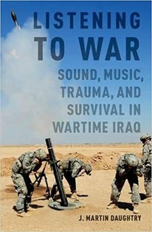 Listening to War: Sound, Music, Trauma, and Survival in Wartime Iraq by J. Martin Daughtry