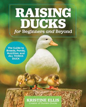 Raising Ducks for Beginners and Beyond: The Guide to Breeds, Ponds, Nutrition, and All Things Duck by Kristine Ellis