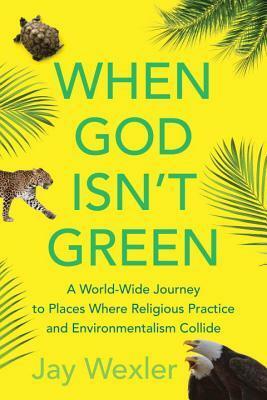 When God Isn't Green: A World-Wide Journey to Places Where Religious Practice and Environmentalism Collide by Jay Wexler