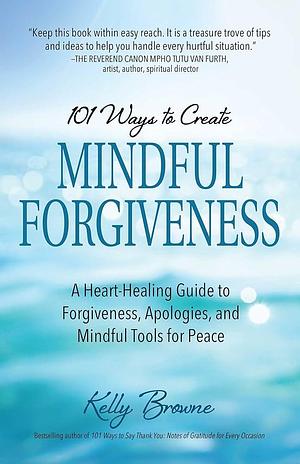 101 Ways to Create Mindful Forgiveness: A Heart-Healing Guide to Forgiveness, Apologies, and Mindful Tools for Peace by Kelly Browne, Kelly Browne