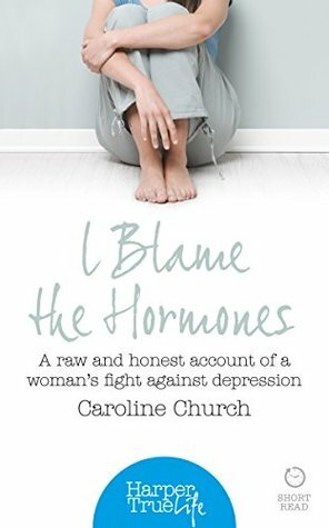 I Blame the Hormones: A Raw and Honest Account of One Woman's Fight Against Depression (HarperTrue Life - A Short Read) by Caroline Church