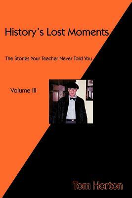 History's Lost Moments Volume III: The Stories Your Teacher Never Told You by Tom Horton
