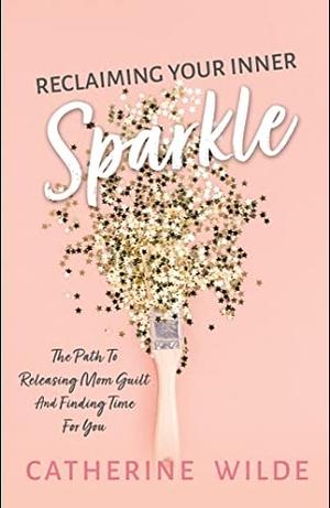 Reclaiming Your Inner Sparkle: The Path to Releasing Mom Guilt & Finding Time for You by Catherine Wilde