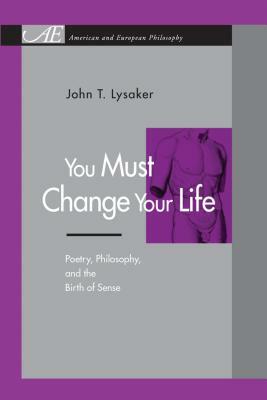 You Must Change Your Life: Poetry, Philosophy, and the Birth of Sense by John T. Lysaker